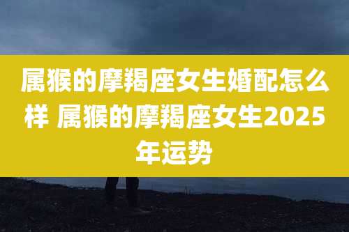 属猴的摩羯座女生婚配怎么样 属猴的摩羯座女生2025年运势