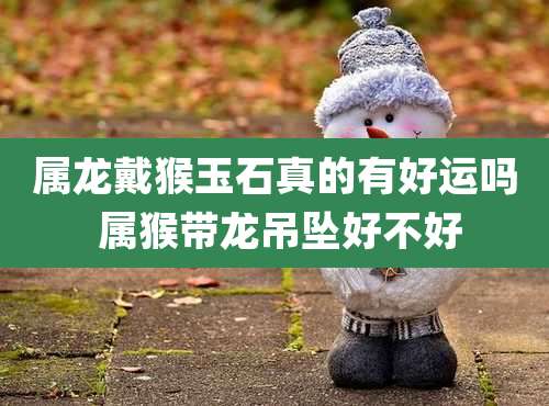 属龙戴猴玉石真的有好运吗 属猴带龙吊坠好不好