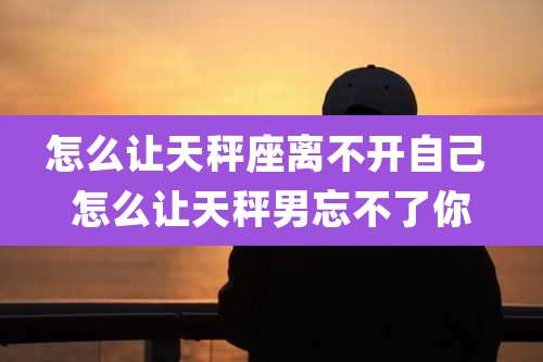 怎么让天秤座离不开自己 怎么让天秤男忘不了你