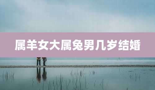 属羊女大属兔男几岁结婚