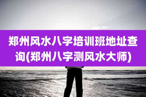 郑州风水八字培训班地址查询(郑州八字测风水大师)