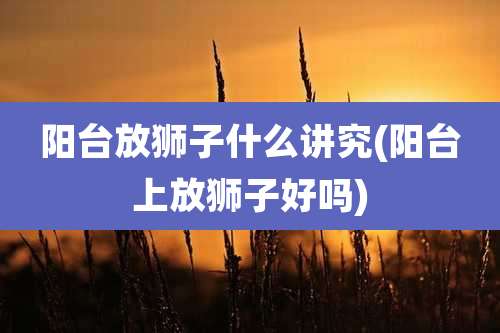 阳台放狮子什么讲究(阳台上放狮子好吗)