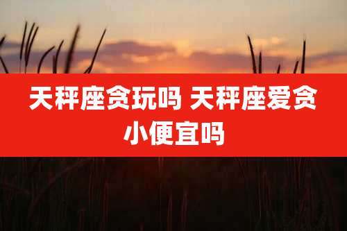 天秤座贪玩吗 天秤座爱贪小便宜吗