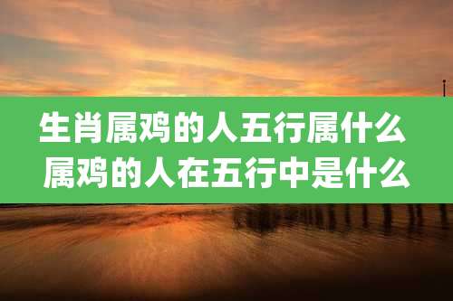 生肖属鸡的人五行属什么 属鸡的人在五行中是什么
