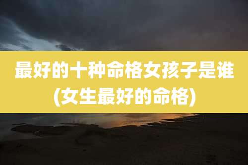 最好的十种命格女孩子是谁(女生最好的命格)