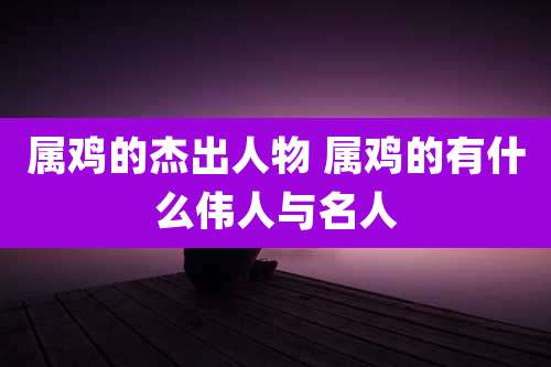 属鸡的杰出人物 属鸡的有什么伟人与名人