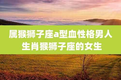 属猴狮子座a型血性格男人 生肖猴狮子座的女生