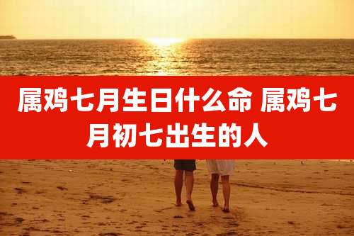 属鸡七月生日什么命 属鸡七月初七出生的人