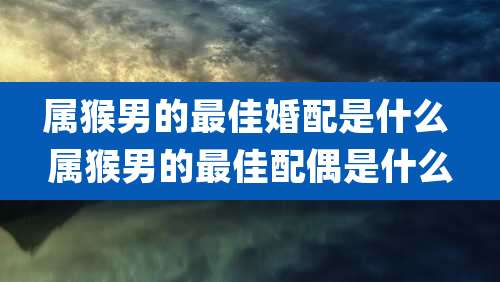 属猴男的最佳婚配是什么 属猴男的最佳配偶是什么