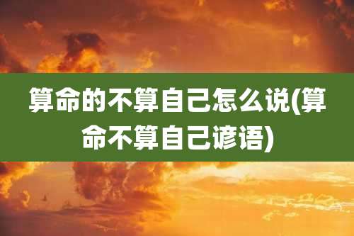 算命的不算自己怎么说(算命不算自己谚语)