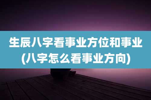 生辰八字看事业方位和事业(八字怎么看事业方向)