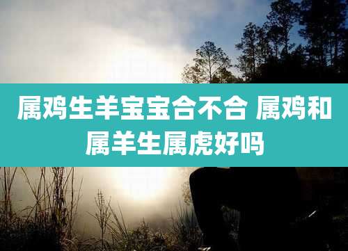 属鸡生羊宝宝合不合 属鸡和属羊生属虎好吗