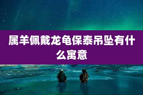 属羊佩戴龙龟保泰吊坠有什么寓意