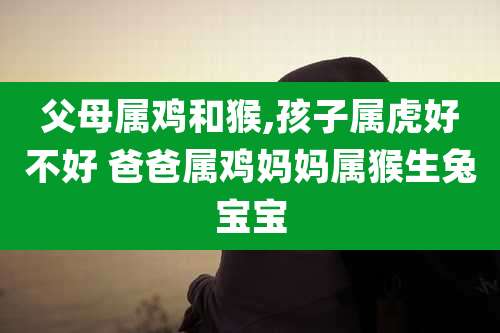 父母属鸡和猴,孩子属虎好不好 爸爸属鸡妈妈属猴生兔宝宝