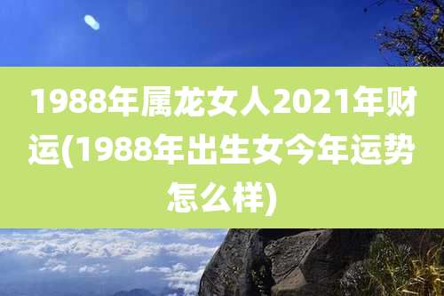 1988年属龙女人2021年财运(1988年出生女今年运势怎么样)