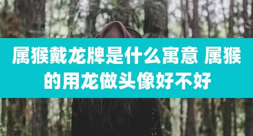 属猴戴龙牌是什么寓意 属猴的用龙做头像好不好