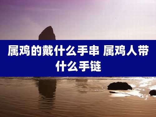 属鸡的戴什么手串 属鸡人带什么手链