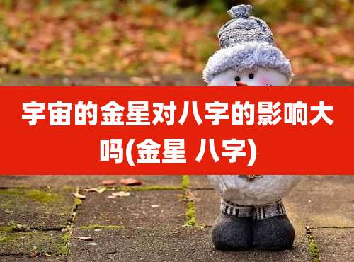 宇宙的金星对八字的影响大吗(金星 八字)