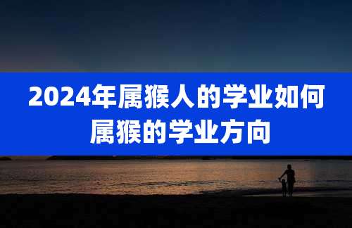 2024年属猴人的学业如何 属猴的学业方向