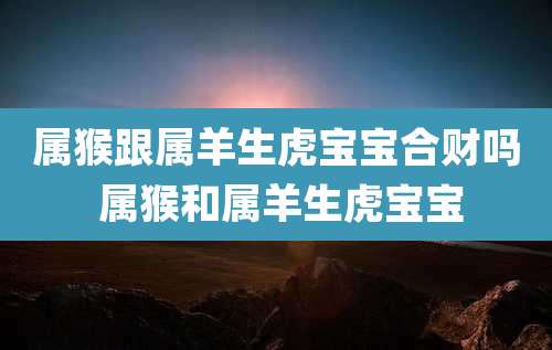 属猴跟属羊生虎宝宝合财吗 属猴和属羊生虎宝宝