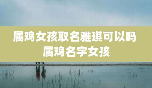 属鸡女孩取名雅琪可以吗 属鸡名字女孩