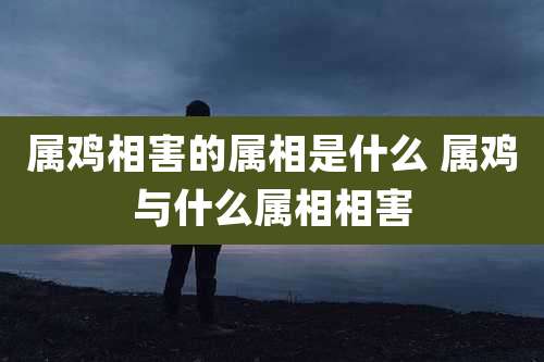 属鸡相害的属相是什么 属鸡与什么属相相害