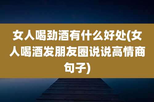 女人喝劲酒有什么好处(女人喝酒发朋友圈说说高情商句子)