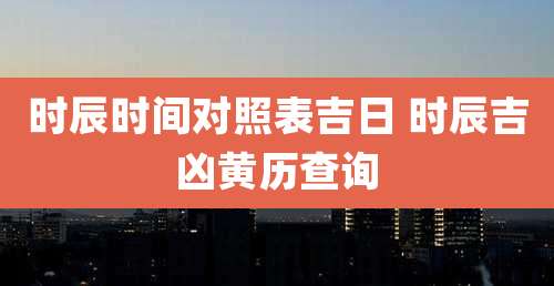 时辰时间对照表吉日 时辰吉凶黄历查询