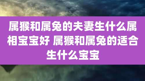 属猴和属兔的夫妻生什么属相宝宝好 属猴和属兔的适合生什么宝宝