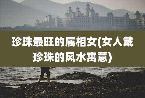 珍珠最旺的属相女(女人戴珍珠的风水寓意)