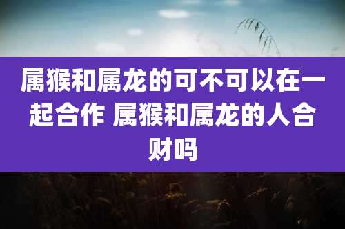 属猴和属龙的可不可以在一起合作 属猴和属龙的人合财吗