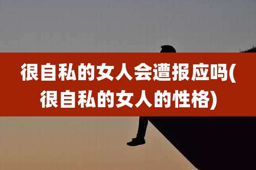 很自私的女人会遭报应吗(很自私的女人的性格)