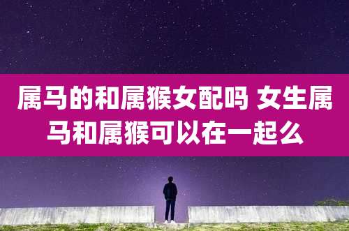 属马的和属猴女配吗 女生属马和属猴可以在一起么