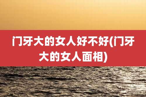 门牙大的女人好不好(门牙大的女人面相)