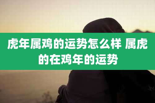 虎年属鸡的运势怎么样 属虎的在鸡年的运势