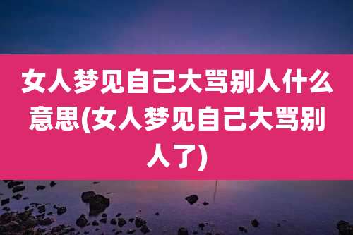 女人梦见自己大骂别人什么意思(女人梦见自己大骂别人了)