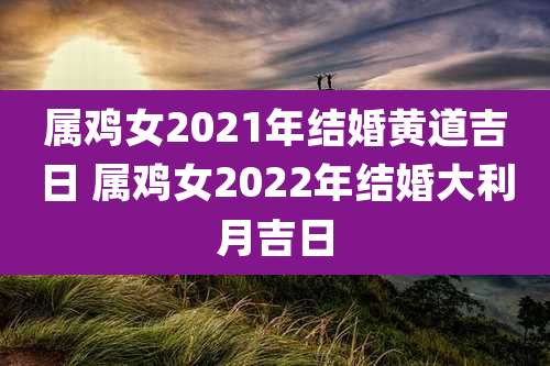 属鸡女2021年结婚黄道吉日 属鸡女2022年结婚大利月吉日