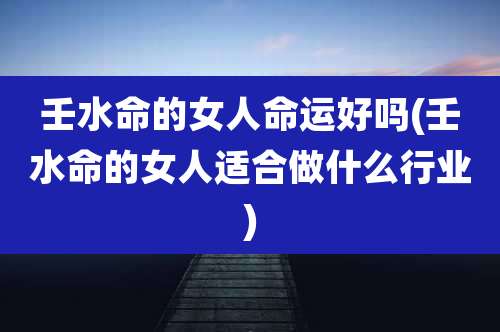 壬水命的女人命运好吗(壬水命的女人适合做什么行业)