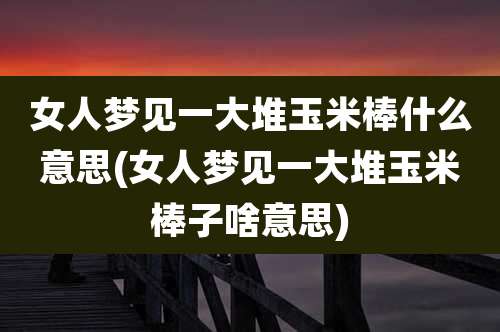 女人梦见一大堆玉米棒什么意思(女人梦见一大堆玉米棒子啥意思)