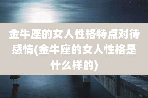 金牛座的女人性格特点对待感情(金牛座的女人性格是什么样的)