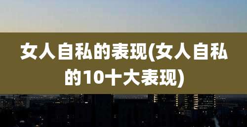 女人自私的表现(女人自私的10十大表现)