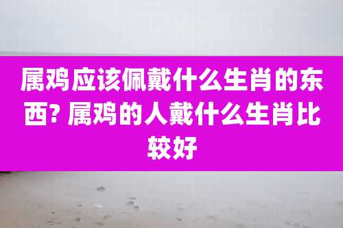 属鸡应该佩戴什么生肖的东西? 属鸡的人戴什么生肖比较好