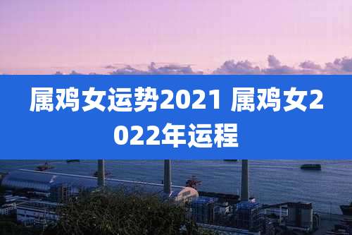 属鸡女运势2021 属鸡女2022年运程
