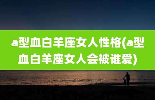 a型血白羊座女人性格(a型血白羊座女人会被谁爱)