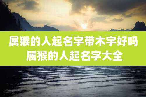 属猴的人起名字带木字好吗 属猴的人起名字大全