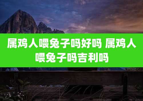 属鸡人喂兔子吗好吗 属鸡人喂兔子吗吉利吗