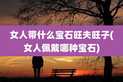 女人带什么宝石旺夫旺子(女人佩戴哪种宝石)