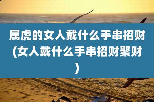 属虎的女人戴什么手串招财(女人戴什么手串招财聚财)