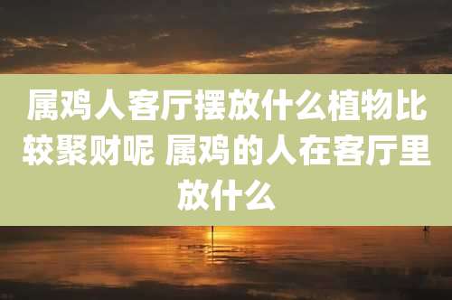 属鸡人客厅摆放什么植物比较聚财呢 属鸡的人在客厅里放什么