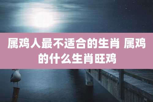 属鸡人最不适合的生肖 属鸡的什么生肖旺鸡